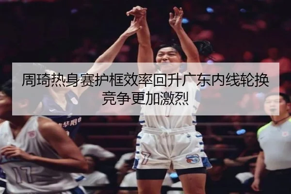 周琦热身赛护框效率回升广东内线轮换竞争更加激烈