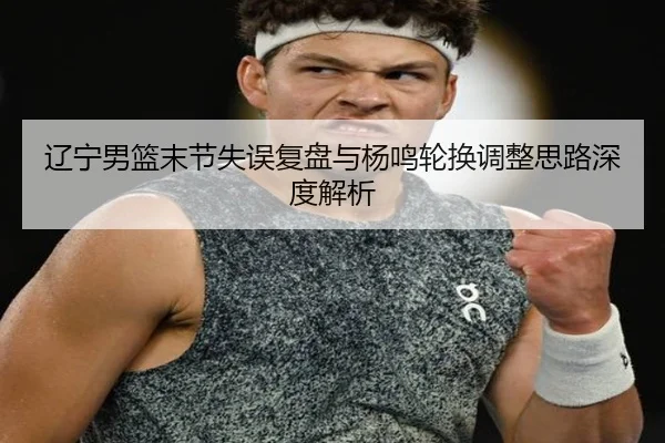 辽宁男篮末节失误复盘与杨鸣轮换调整思路深度解析